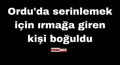 Ordu'da serinlemek için ırmağa giren kişi boğuldu