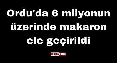 Ordu'da 6 milyonun üzerinde makaron ele geçirildi