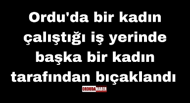 Ordu'da bir kadın çalıştığı iş yerinde başka bir kadın tarafından bıçaklandı