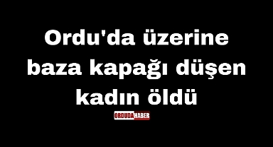 Ordu'da üzerine baza kapağı düşen kadın öldü