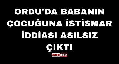ORDU'DA BABANIN ÇOCUĞUNA İSTİSMAR İDDİASI ASILSIZ ÇIKTI