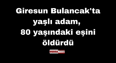 Giresun Bulancak'ta yaşlı adam, 80 yaşındaki eşini öldürdü