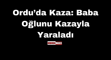 Ordu’da Kaza: Baba Oğlunu Kazayla Yaraladı