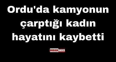 Ordu'da kamyonun çarptığı kadın hayatını kaybetti