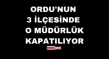 ORDU'NUN 3 İLÇESİNDE O MÜDÜRLÜK KAPATILIYOR