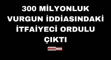 300 MİLYONLUK VURGUN İDDİASINDAKİ İTFAİYECİ ORDULU ÇIKTI