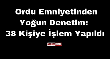 Ordu Emniyetinden Yoğun Denetim: 38 Kişiye İşlem Yapıldı