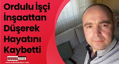 Ordulu İşçi İnşaattan Düşerek Hayatını Kaybetti