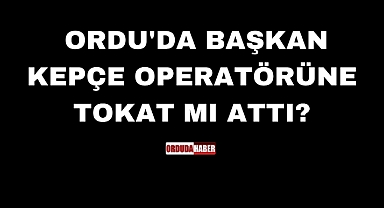 ORDU'DA BAŞKAN KEPÇE OPERATÖRÜNE TOKAT MI ATTI?