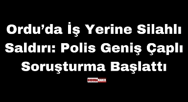Ordu’da İş Yerine Silahlı Saldırı: Polis Geniş Çaplı Soruşturma Başlattı